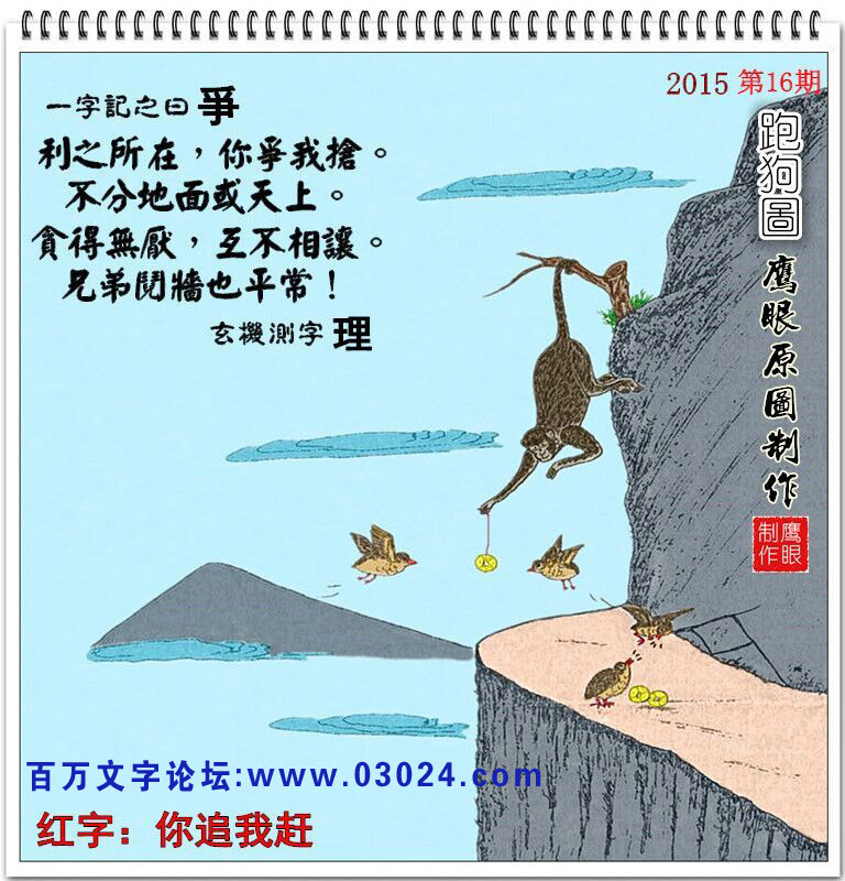 016期跑狗一字記之曰:【爭】利之所在,你爭我搶。不分地面或天上。貪得無厭,互不相讓。兄弟鬩墻也平常!玄機測字:【理】 016期跑狗一字記之曰:【爭】利之所在,你爭我搶。不分地面或天上。貪得無厭,互不相讓。兄弟鬩墻也平常!玄機測字:【理】