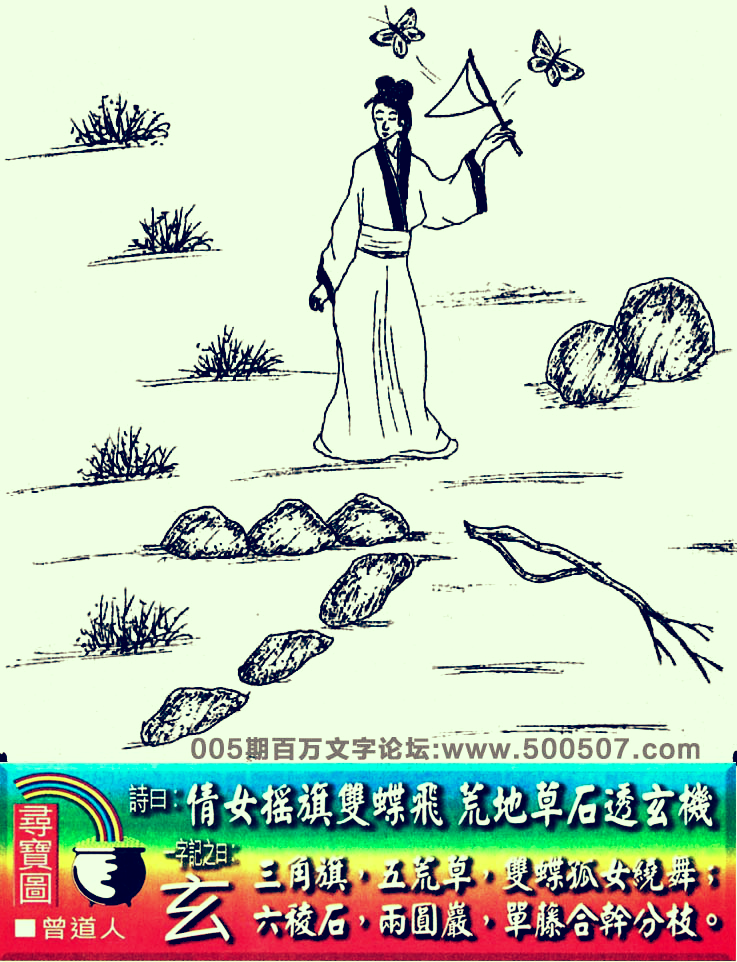 005期老版跑狗一字記之曰：【玄】詩曰：倩女搖旗雙蝶飛，荒地草石透玄機。三角旗，五荒草，雙碟孤女繞舞；六稜石，兩圓巖，單藤合幹分枝。玄機測字：《即》