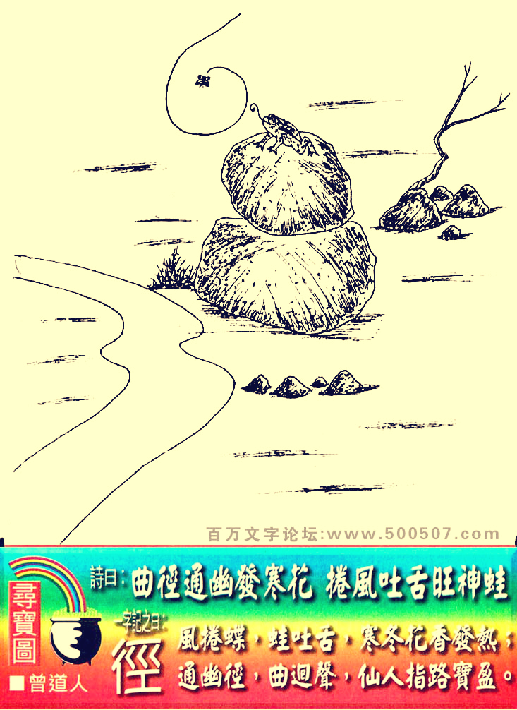 012期老版跑狗一字記之曰：【徑】詩曰：曲徑通幽發寒花，捲風吐舌旺神蛙。風捲碟，蛙吐舌，寒冬花香發熱；通幽徑，曲迥聲，仙人指路寶盈。玄機測字：《戢》