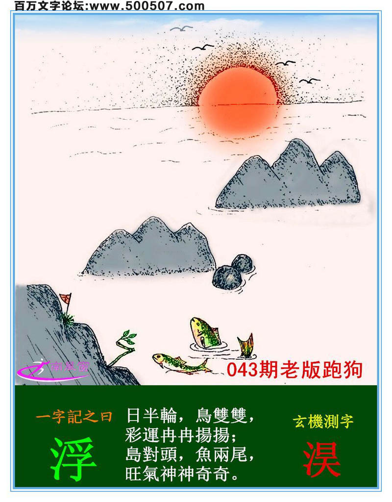 043期老版跑狗一字記之曰：【浮】詩曰：魚躍鳥飛水平線，日升島浮光焦點。日半輪，鳥雙雙，彩運冉冉揚揚；島對頭，魚兩尾，旺氣神神奇奇。玄機測字：《淏》