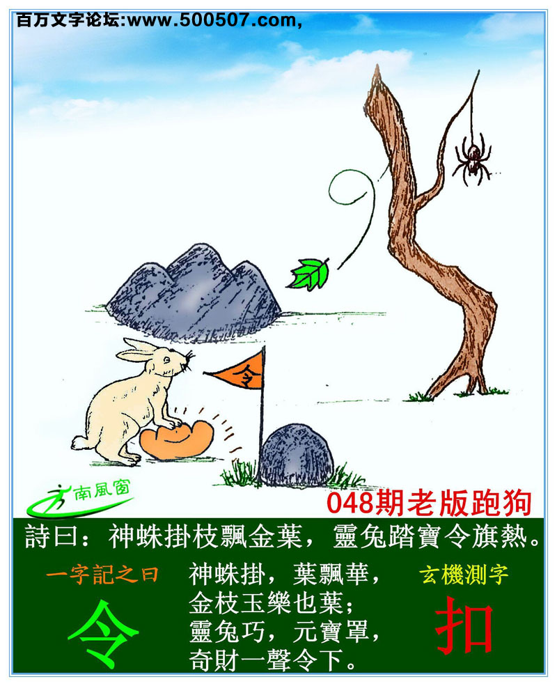 048期老版跑狗一字記之曰：【令】詩曰：神蛛掛枝飄金葉，靈兔踏寶令旗熱。神蛛掛，葉飄華，金枝玉樂也葉；靈兔巧，元寶罩，奇財一聲令下。玄機測字：《扣》