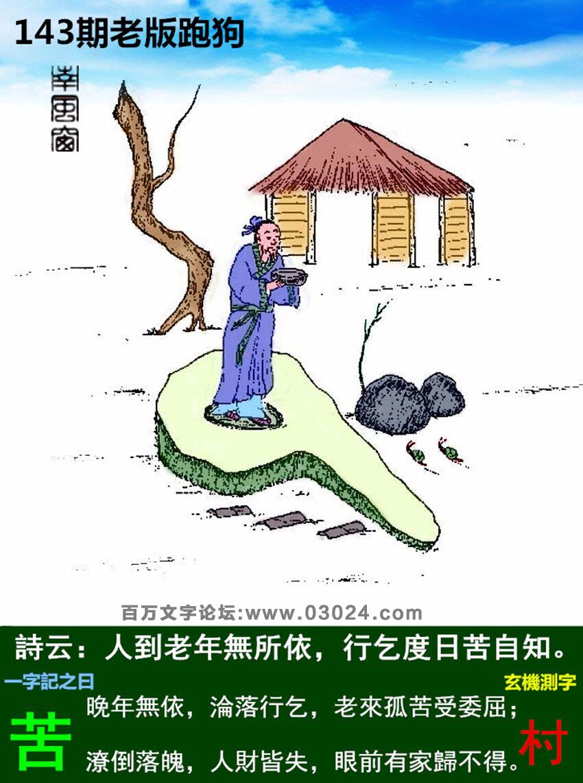143期老版跑狗一字記之曰：【苦】詩曰：人到老年無所依，行乞度日苦自知。晚年無依，淪落行乞，老來孤苦受委屈；潦倒落魄，人財皆失，眼前有家歸不得。玄機測字：《村》