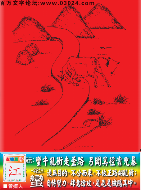 149期老版跑狗一字記之曰：【蠻】詩曰：蠻牛亂衝走歪路，另闢奚徑靠凶暴。漫無目的，不分西東，不依正路胡亂衝；自恃蠻力，肆意搶攻，是危是機隱其中。玄機測字：《江》