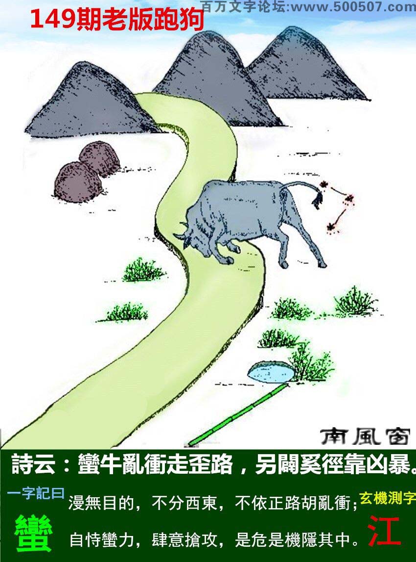 149期老版跑狗一字記之曰：【蠻】詩曰：蠻牛亂衝走歪路，另闢奚徑靠凶暴。漫無目的，不分西東，不依正路胡亂衝；自恃蠻力，肆意搶攻，是危是機隱其中。玄機測字：《江》