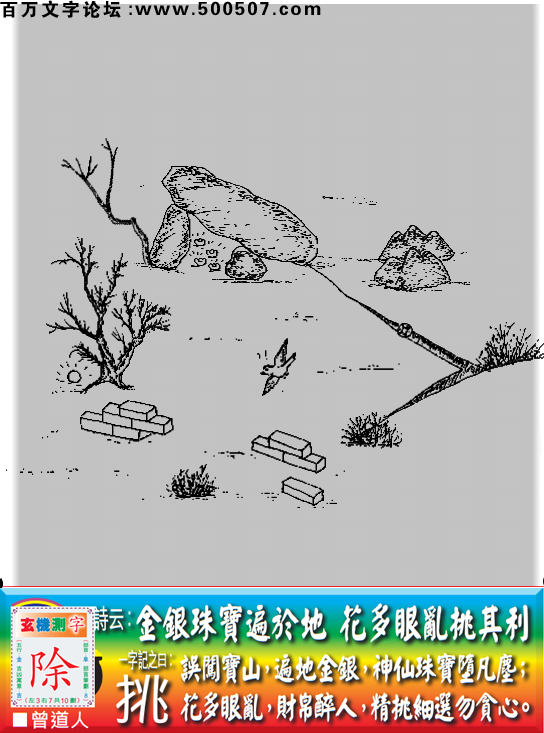 029期老版跑狗一字記之曰：【挑】詩曰：金銀珠寶遍於地，花多眼亂挑其利。誤闖寶山，遍地金銀，神仙珠寶墮凡塵；花多眼亂，財帛醉人，精挑細選勿貪心。玄機測字：《除》
