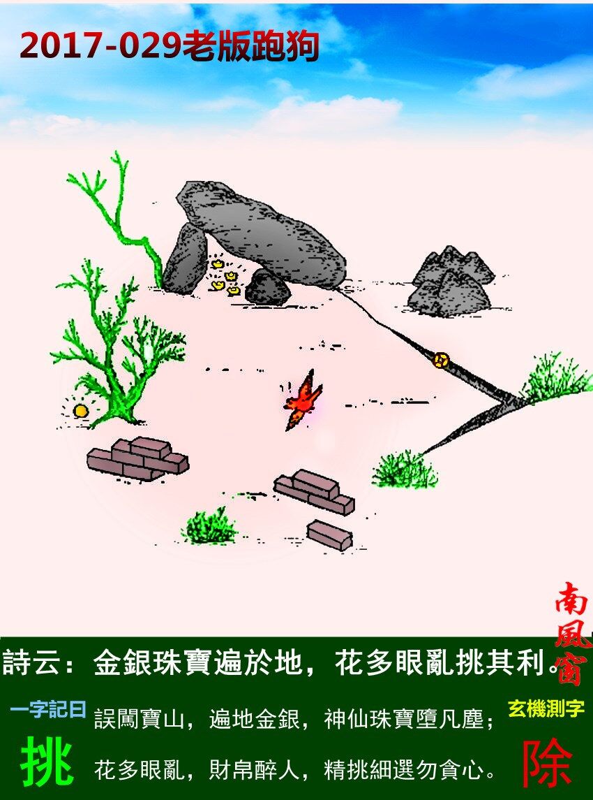 029期老版跑狗一字記之曰：【挑】詩曰：金銀珠寶遍於地，花多眼亂挑其利。誤闖寶山，遍地金銀，神仙珠寶墮凡塵；花多眼亂，財帛醉人，精挑細選勿貪心。玄機測字：《除》