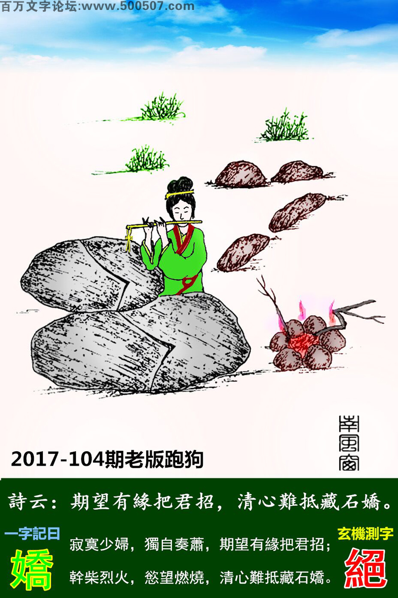104期老版跑狗一字記之曰：【嬌】詩曰：期望有緣把君招，清心難抵藏石嬌。寂寞少婦，獨自奏蕭，期望有緣把君招；幹柴烈火，慾望燃燒，清心難抵藏石嬌。玄機測字：《絕》
