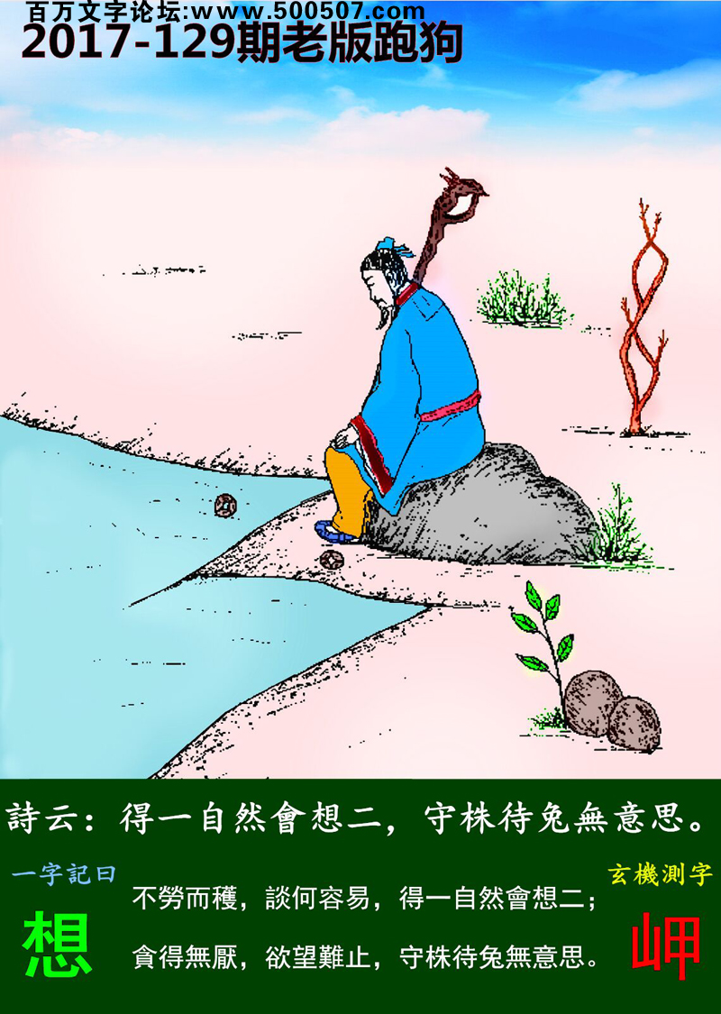 129期老版跑狗一字記之曰：【想】詩曰：得一自然會想二，守株待兔無意思。不勞而穫，談何容易，得一自然會想二；貪得無厭，欲望難止，守株待兔無意思。玄機測字：《岬》