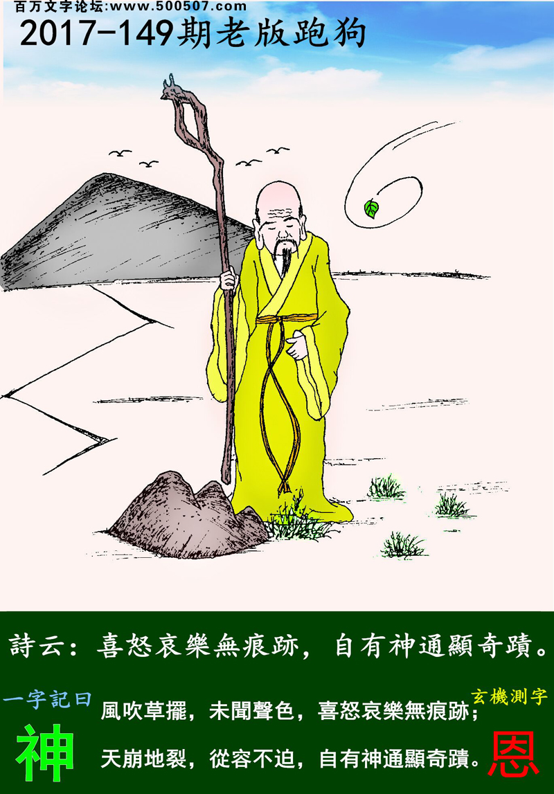 149期老版跑狗一字記之曰：【神】詩曰：喜怒哀樂無痕跡，自有神通顯奇蹟。風吹草擺，未聞聲色，喜怒哀樂無痕跡；天崩地裂，從容不迫，自有神通顯奇蹟。玄機測字：《恩》