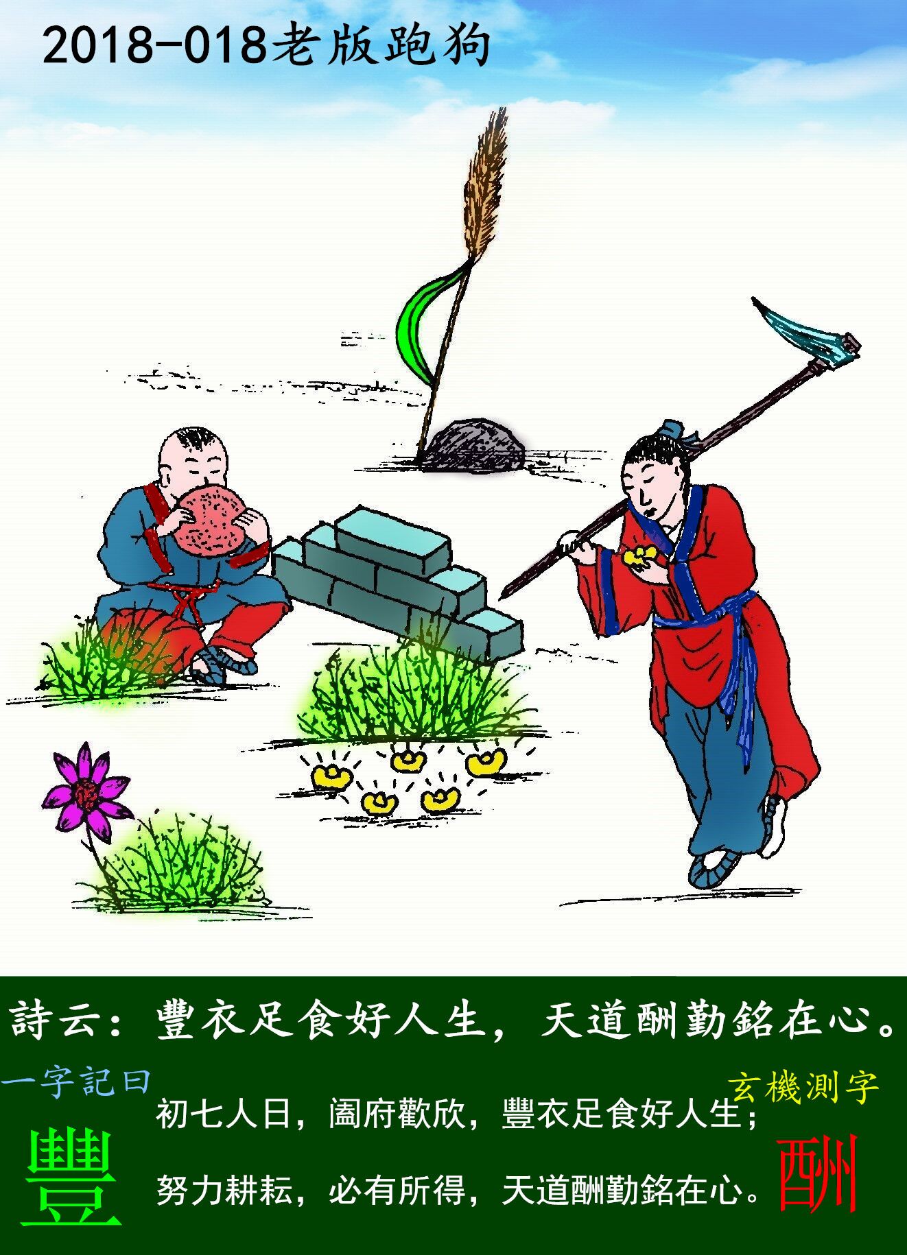 018期老版跑狗一字記之曰：【豐】詩曰：豐衣足食好人生，天道酬勤銘在心。初七人日，阖府歡欣，豐衣足食好人生；努力耕耘，必有所得，天道酬勤銘在心。玄機測字：《酬》