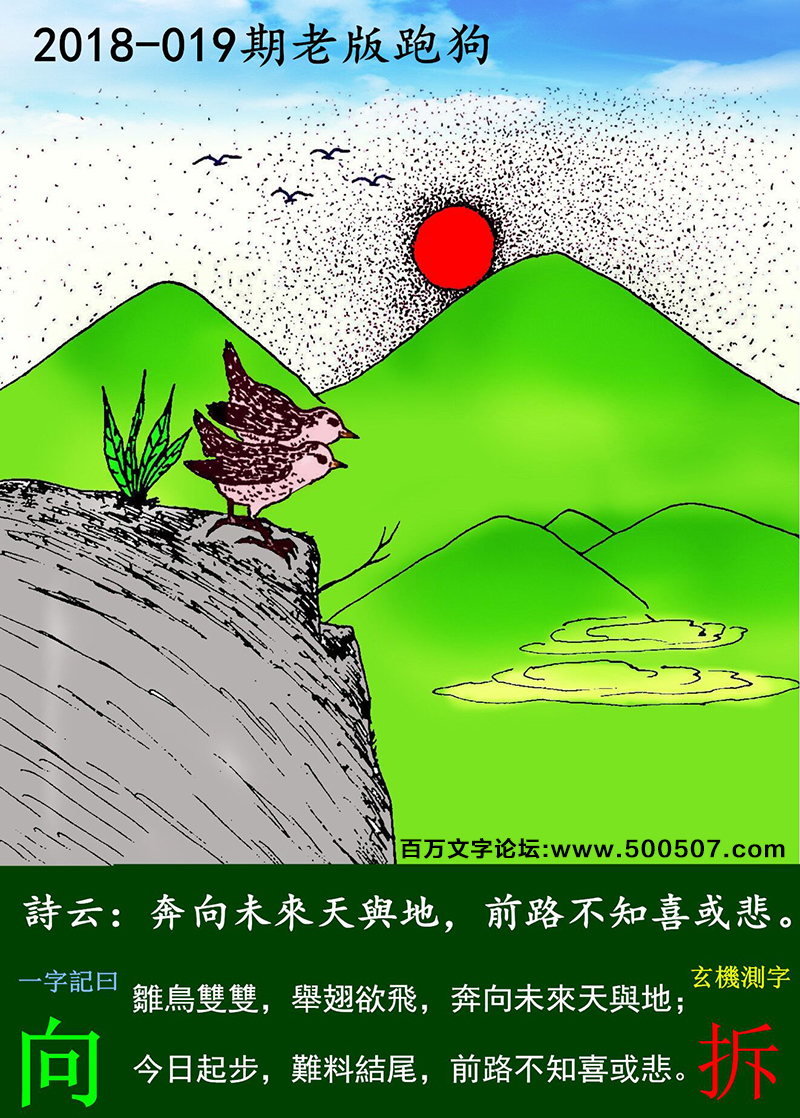 019期老版跑狗一字記之曰：【向】詩曰：奔向未來天與地，前路不知喜或悲。雛鳥雙雙，舉翅欲飛，奔向未來天與地；今日起步，難料結尾，前路不知喜或悲。玄機測字：《拆》