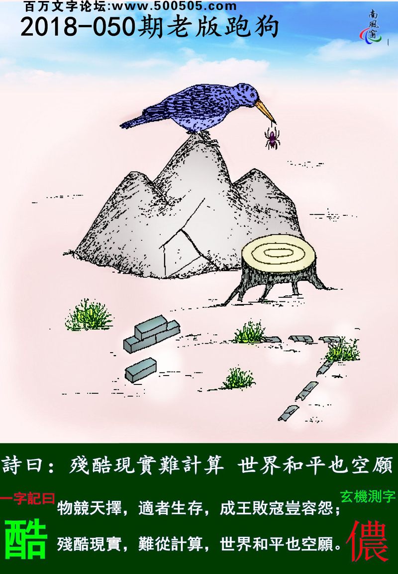 050期老版跑狗一字記之曰：【酷】詩曰：殘酷現實難計算，世界和平也空願。物競天擇，適者生存，成王敗寇豈容怨；殘酷現實，難從計算，世界和平也空願。玄機測字：《儂》