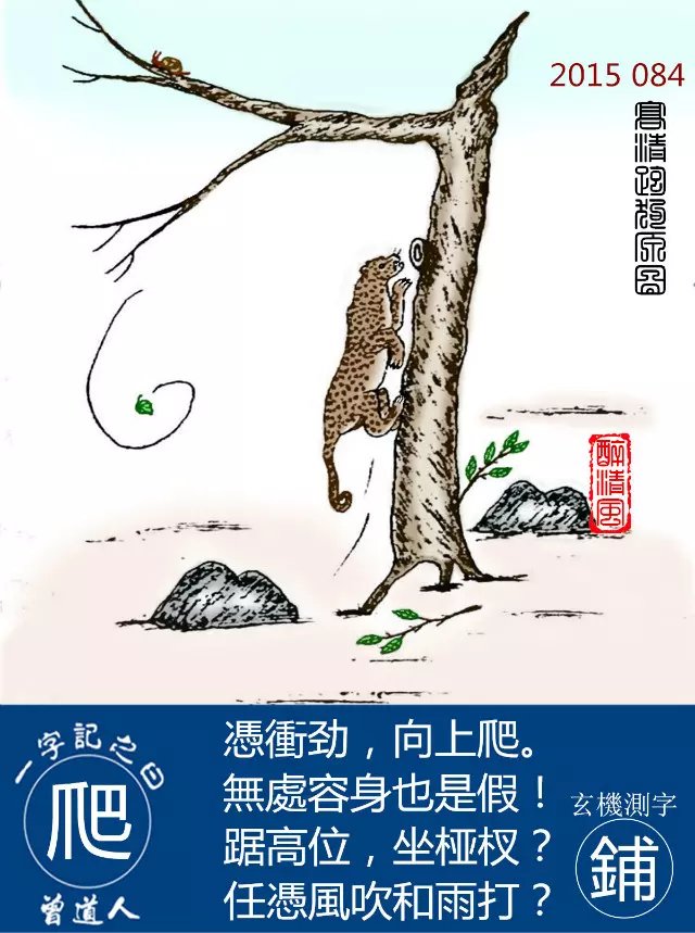 084期跑狗一字記之曰：【爬】憑衝劲，向上爬。無處容身也是假！踞高位，坐桠杈？任憑風吹和雨打？玄機測字：《鋪》