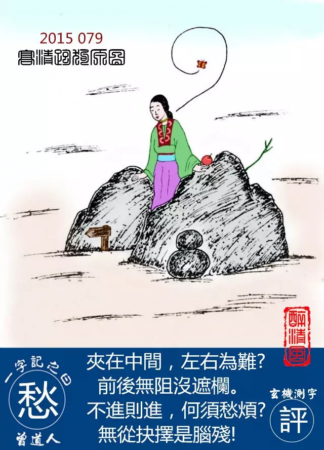 079期跑狗一字記之曰：【愁】夾在中間，左右爲難？前後無阻沒遮攔。不進則進，何須愁煩？無從抉擇是腦殘！玄機測字：【評】