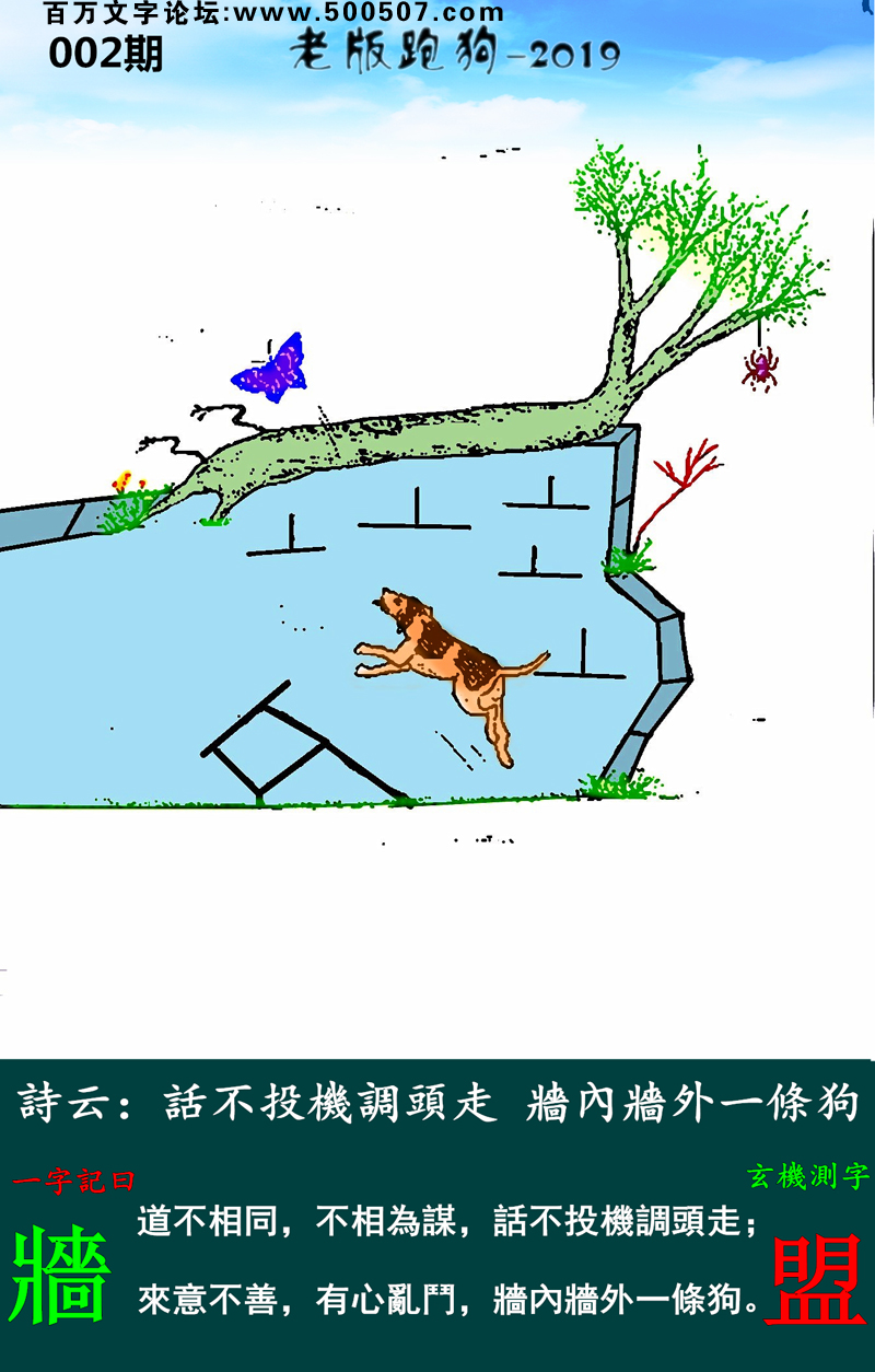 002期老版跑狗一字記之曰：【牆】詩雲：話不投機調頭走，牆內牆外一條狗。道不相同，不相為謀，話不投機調頭走；來意不善，有心亂鬥，牆內牆外一條狗。玄機測字：《盟》