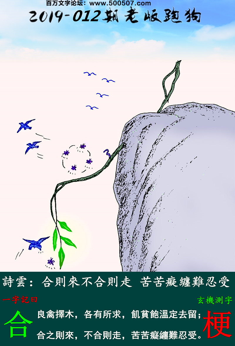 012期老版跑狗一字記之曰：【合】詩雲：合則來不合則走，苦苦癡纏難忍受。良禽擇木，各有所求，飢貧飽溫定去留；合之則來，不合則走，苦苦癡纏難忍受。玄機測字：《梗》