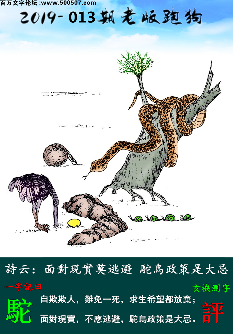 013期老版跑狗一字記之曰：【駝】詩雲：面對現實莫逃避，駝鳥政策是大忌。自欺欺人，難免一死，求生希望都放棄；面對現實，不應逃避，駝鳥政策是大忌。玄機測字：《評》