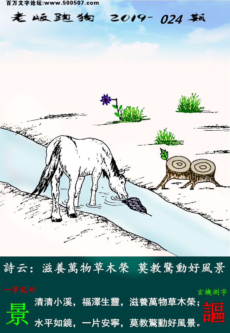 024期老版跑狗一字記之曰：【景】詩雲：滋養萬物草木榮，莫教驚動好風景。清清小溪，福澤生靈，滋養萬物草木榮；水平如鏡，一片安寧，莫教驚動好風景。玄機測字：《謳》