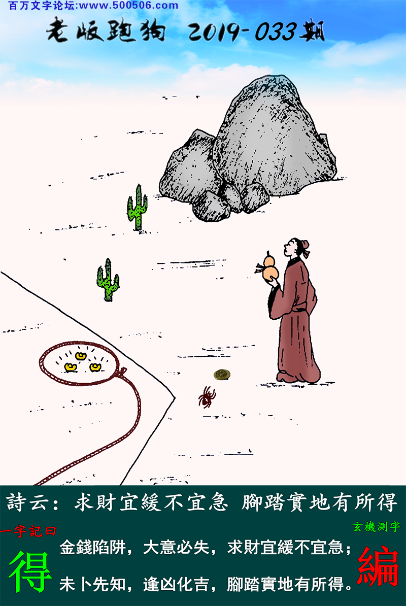 033期老版跑狗一字記之曰：【得】詩雲：求財宜緩不宜急，腳踏實地有所得。金錢陷阱，大意必失，求財宜緩不宜急；未卜先知，逢凶化吉，腳踏實地有所得。玄機測字：《編》