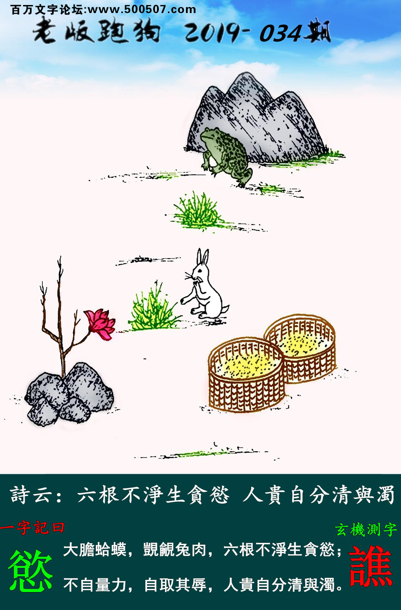034期老版跑狗一字記之曰：【慾】詩雲：六根不淨生貪慾，人貴自分清與濁。大膽蛤蟆，覬覦兔肉，六根不淨生貪慾；不自量力，自取其辱，人貴自分清與濁。玄機測字：《譙》