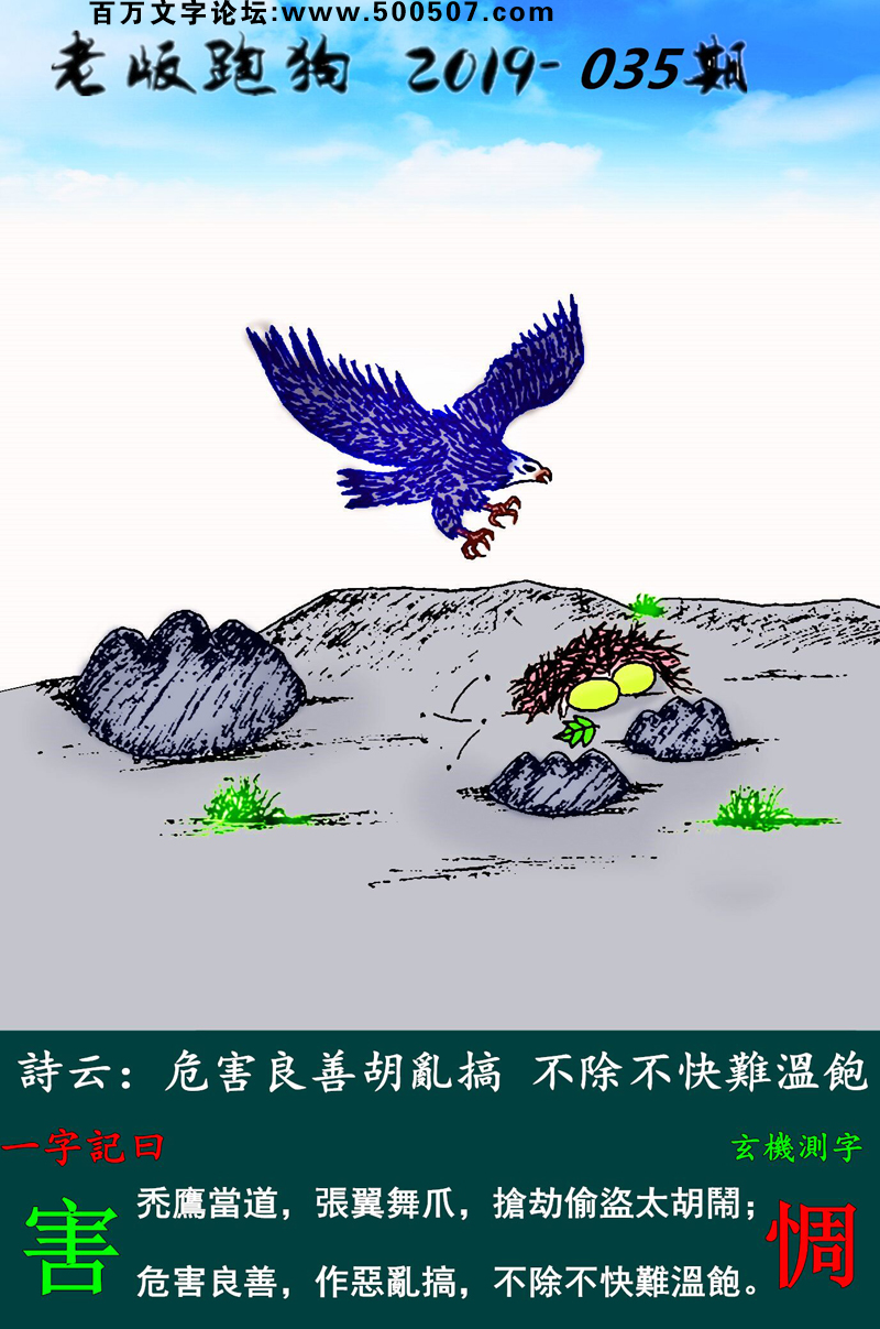 035期老版跑狗一字記之曰：【害】詩雲：危害良善胡亂搞，不除不快難溫飽。禿鷹當道，張翼舞爪，搶劫偷盜太胡鬧；危害良善，作惡亂搞，不除不快難溫飽。玄機測字：《惆》