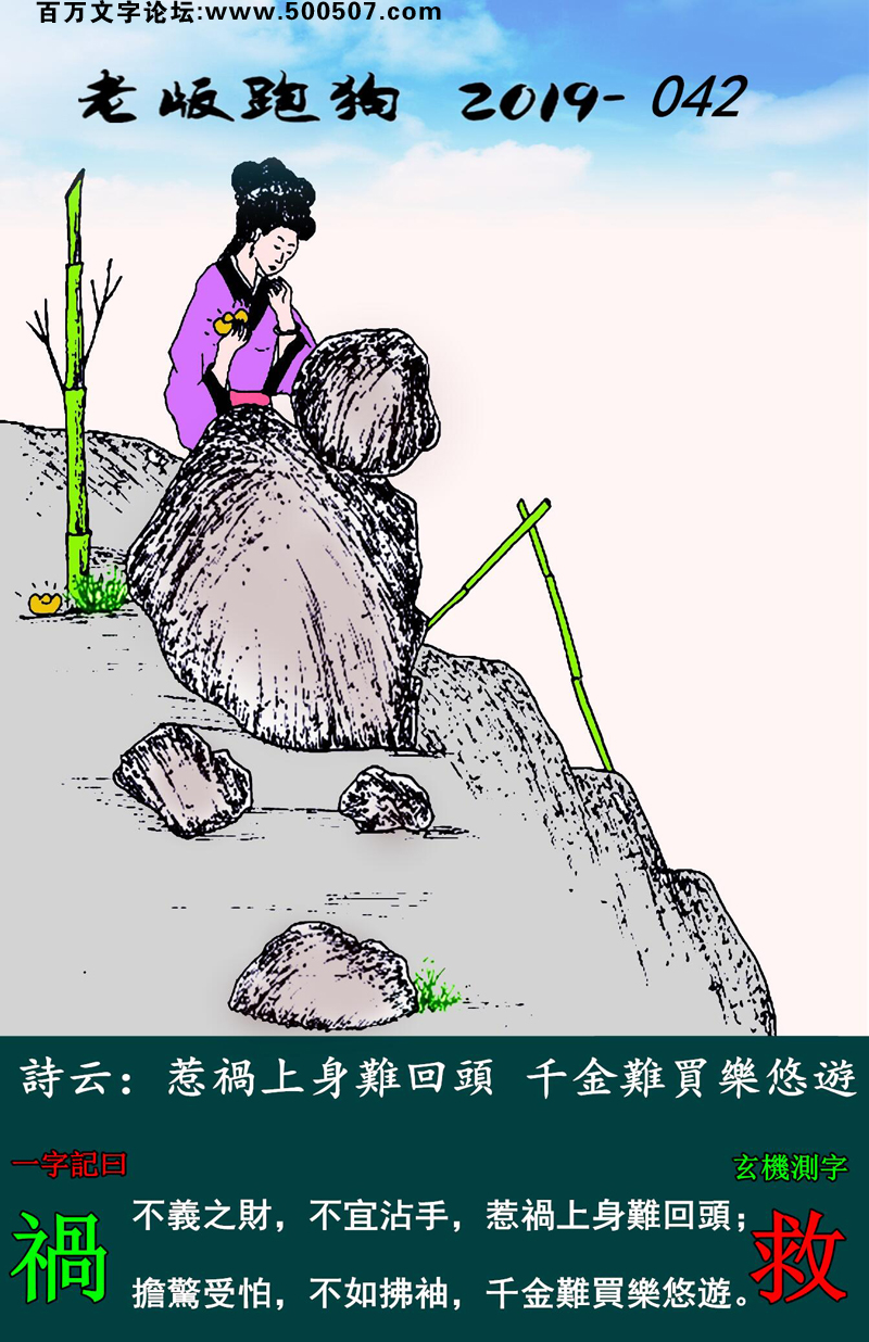042期老版跑狗一字記之曰：【禍】詩雲：惹禍上身難回頭，千金難買樂悠遊。不義之財，不宜沾手，惹禍上身難回頭；擔驚受怕，不如拂袖，千金難買樂悠遊。玄機測字：《救》