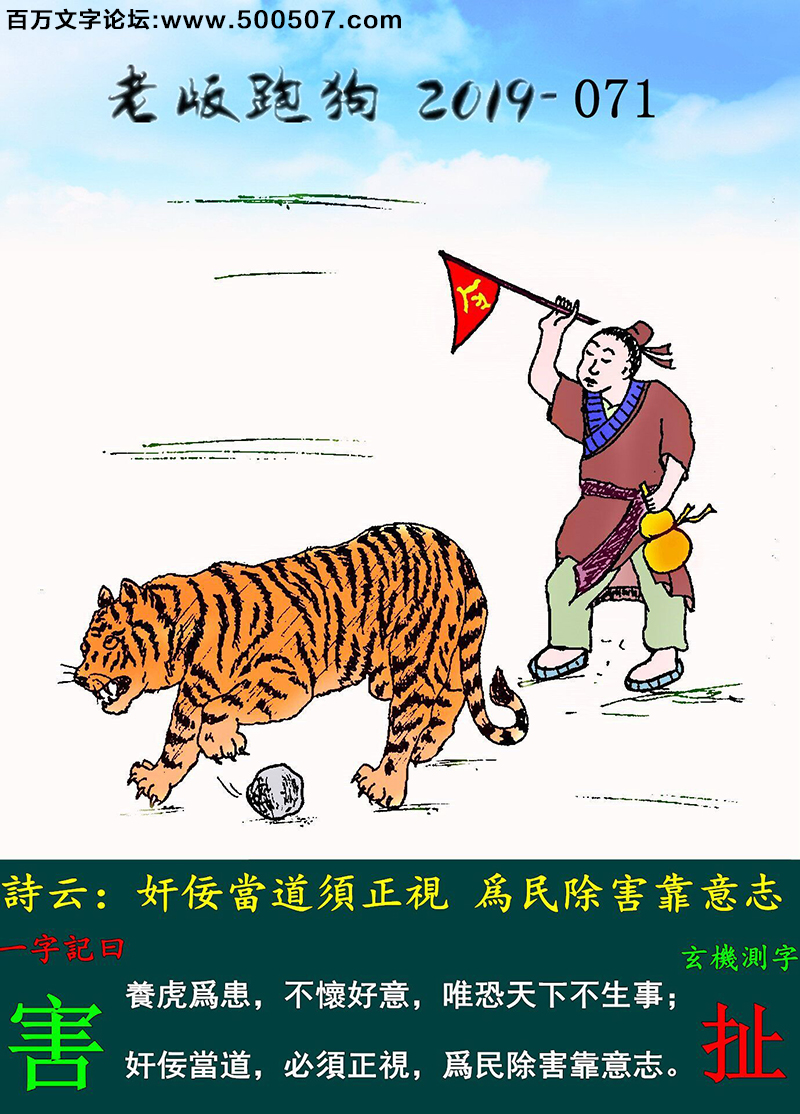 071期老版跑狗一字記之曰：【害】詩雲：奸佞當道須正視，爲民除害靠意志。養虎爲患，不懷好意，唯恐天下不生事；奸佞當道，必須正視，爲民除害靠意志。玄機測字：《扯》