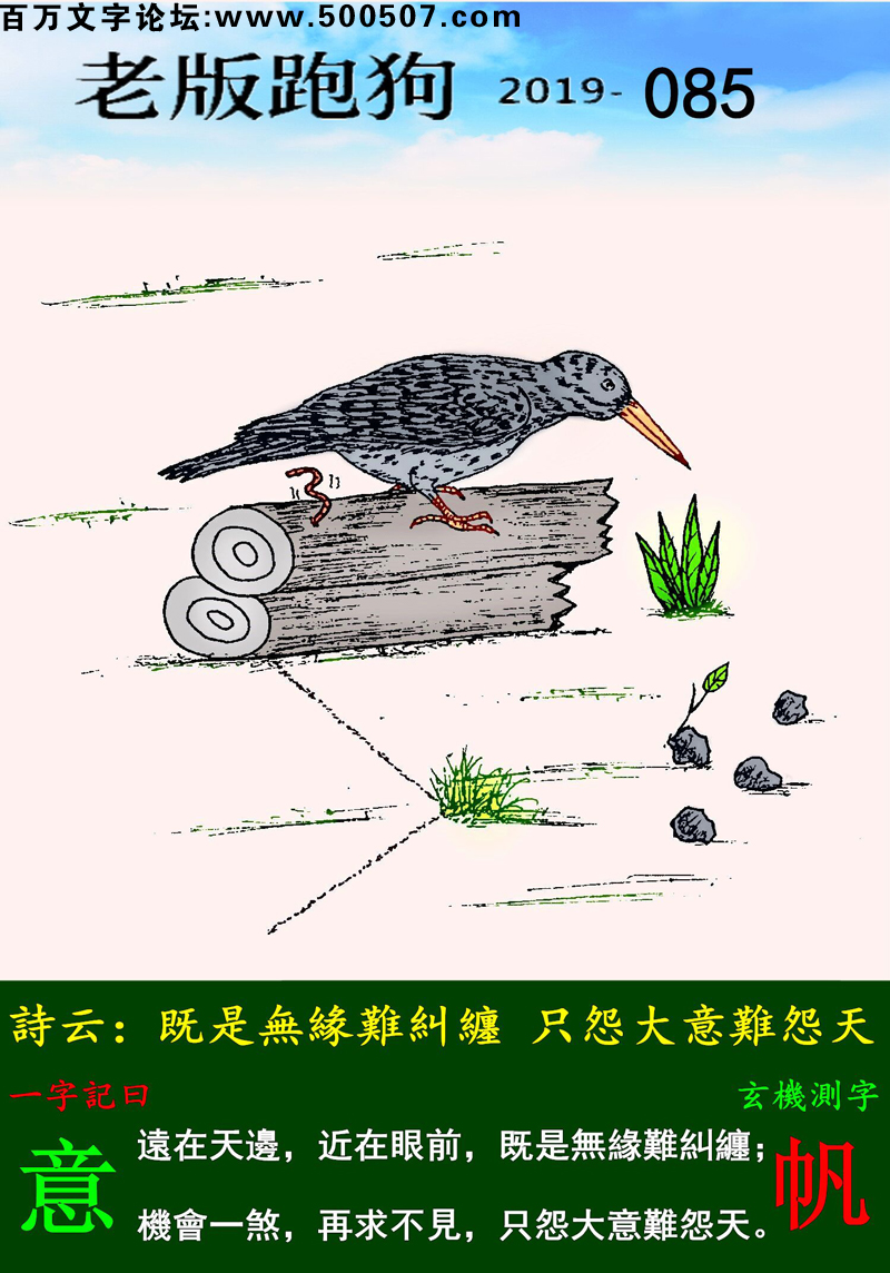 085期老版跑狗一字記之曰：【意】詩雲：既是無緣難糾纏，只怨大意難怨天。遠在天邊，近在眼前，既是無緣難糾纏；機會一煞，再求不見，只怨大意難怨天。玄機測字：《帆》
