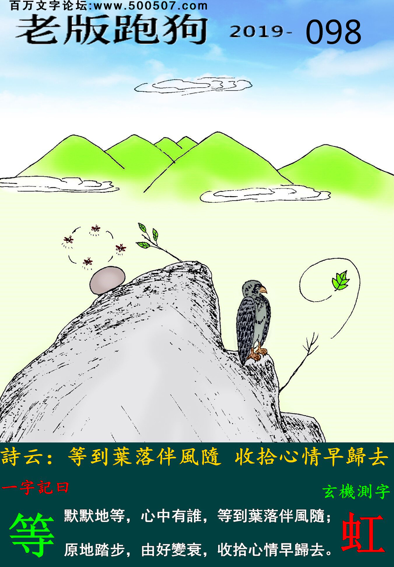 098期老版跑狗一字記之曰：【等】詩雲：等到葉落伴風隨，收拾心情早歸去。默默地等，心中有誰，等到葉落伴風隨；原地踏步，由好變衰，收拾心情早歸去。玄機測字：《虹》