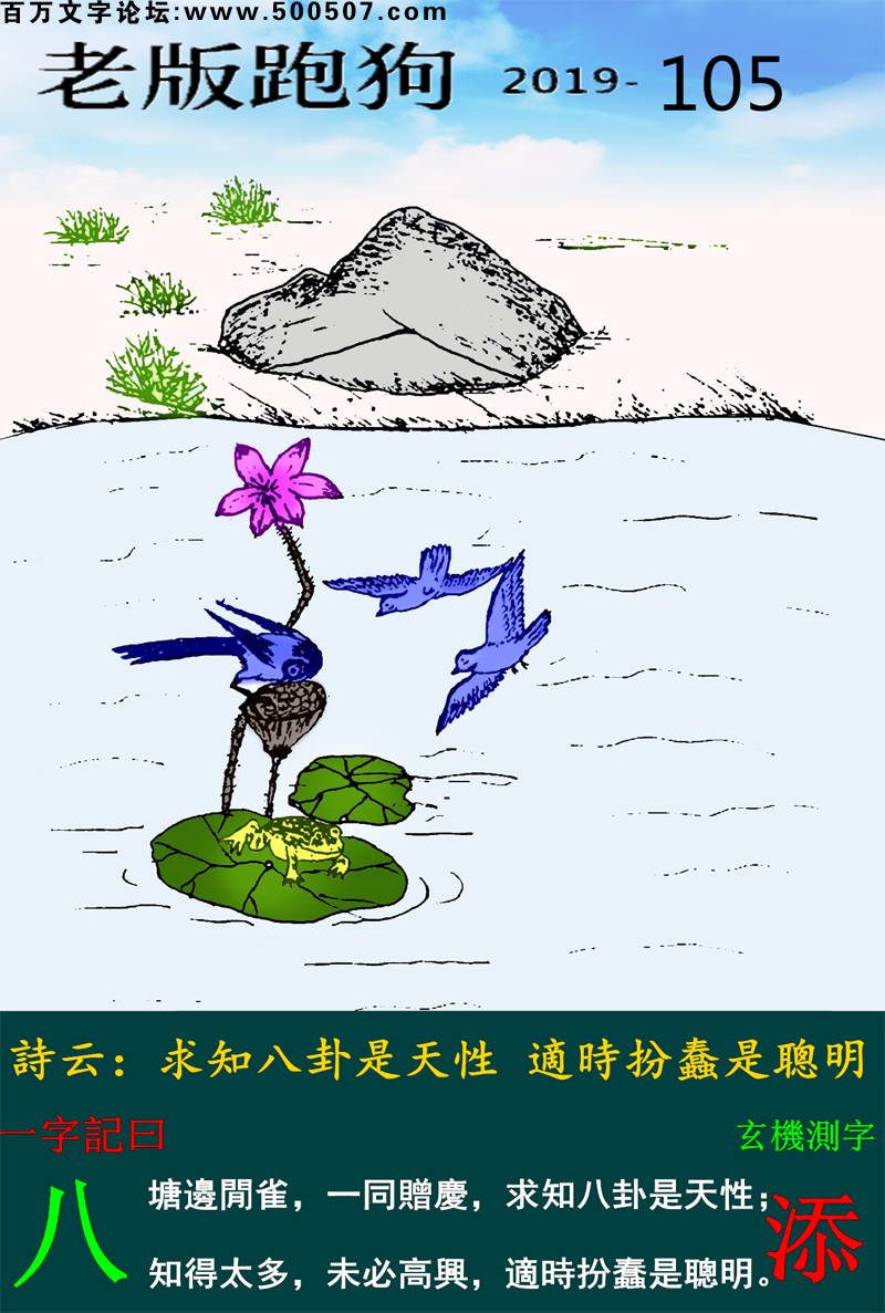 105期老版跑狗一字記之曰：【八】詩雲：求知八卦是天性，適時扮蠢是聰明。塘邊閒雀，一同贈慶，求知八卦是天性；知得太多，未必高興，適時扮蠢是聰明。玄機測字：《添》