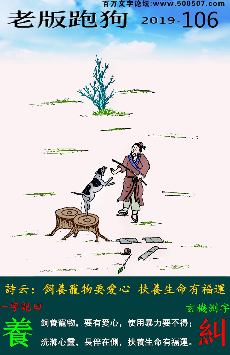 106期老版跑狗一字記之曰：【養】詩雲：飼養寵物要愛心，扶養生命有福運。飼養寵物，要有愛心，使用暴力要不得；洗滌心靈，長伴在側，扶養生命有福運。玄機測字：《糾》