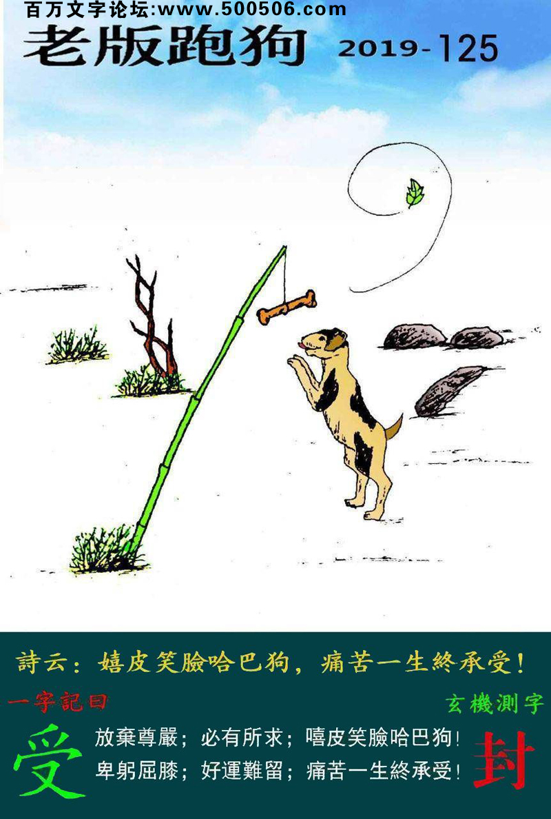 125期老版跑狗一字記之曰：【受】詩雲：嘻皮笑臉哈巴狗，痛苦一生終承受。放棄尊嚴，必有所求，嘻皮笑臉哈巴狗；卑躬屈膝，好運難留，痛苦一生終承受。玄機測字：《封》