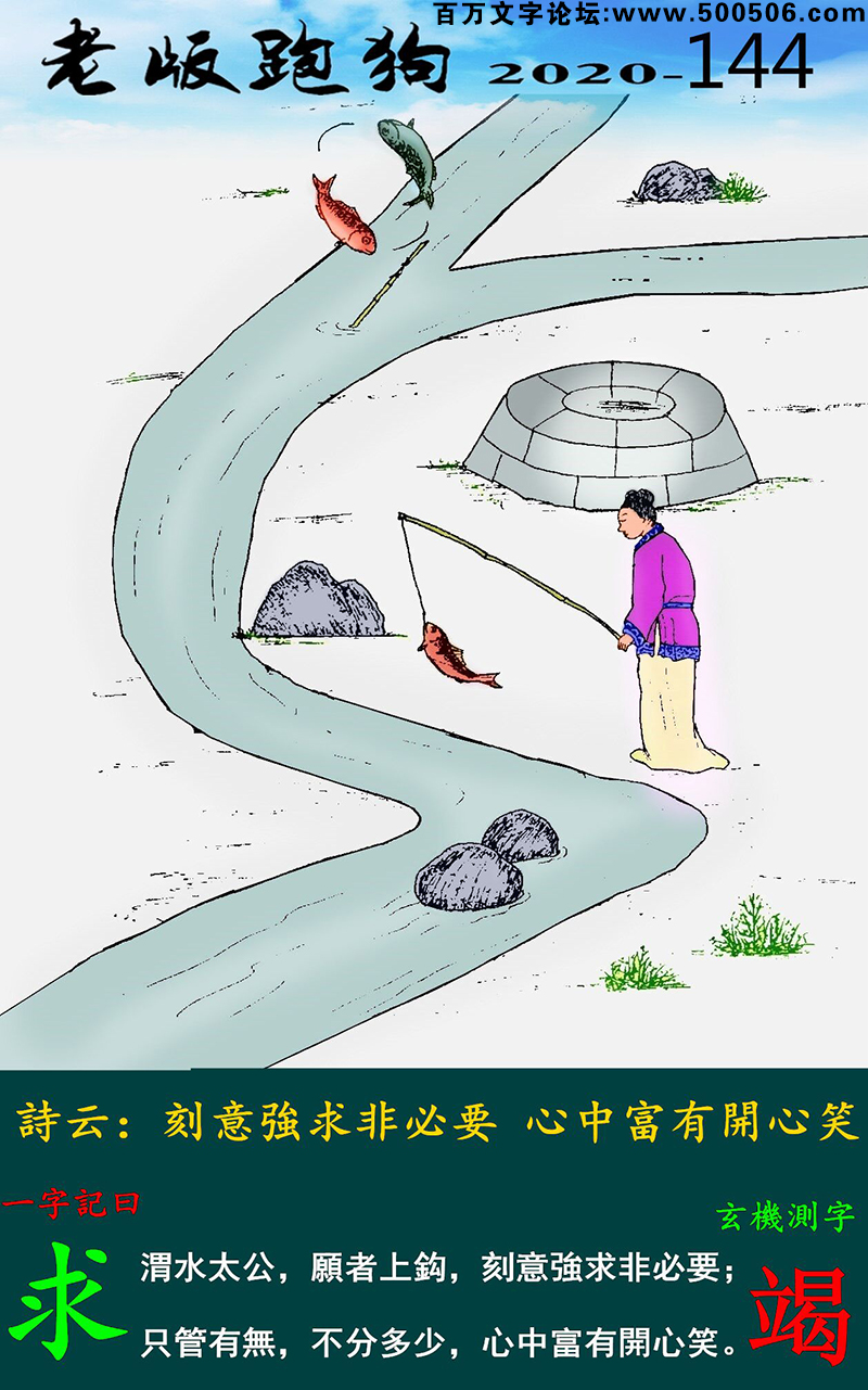 144期老版跑狗一字記之曰：【求】_詩雲：刻意強求非必要，心中富有開心笑。渭水太公，願者上鈎，刻意強求非必要；只管有無，不分多少，心中富有開心笑。玄機測字：《竭》
